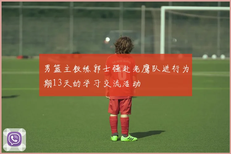 男篮主教练郭士强赴老鹰队进行为期13天的学习交流活动