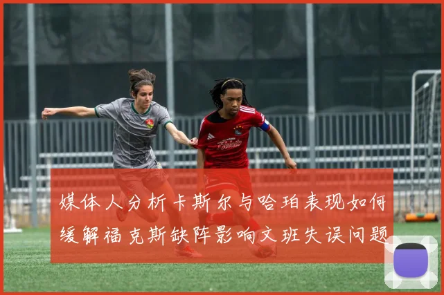 媒体人分析卡斯尔与哈珀表现如何缓解福克斯缺阵影响文班失误问题亟待解决
