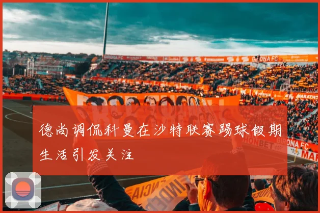 德尚调侃科曼在沙特联赛踢球假期生活引发关注