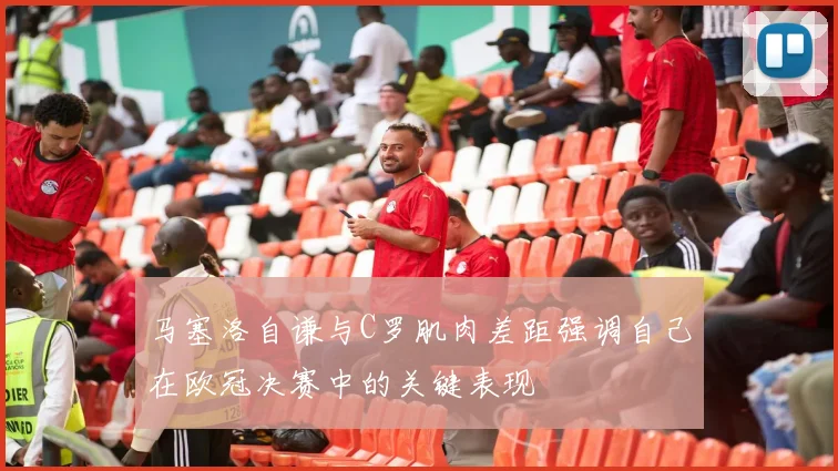 马塞洛自谦与C罗肌肉差距强调自己在欧冠决赛中的关键表现
