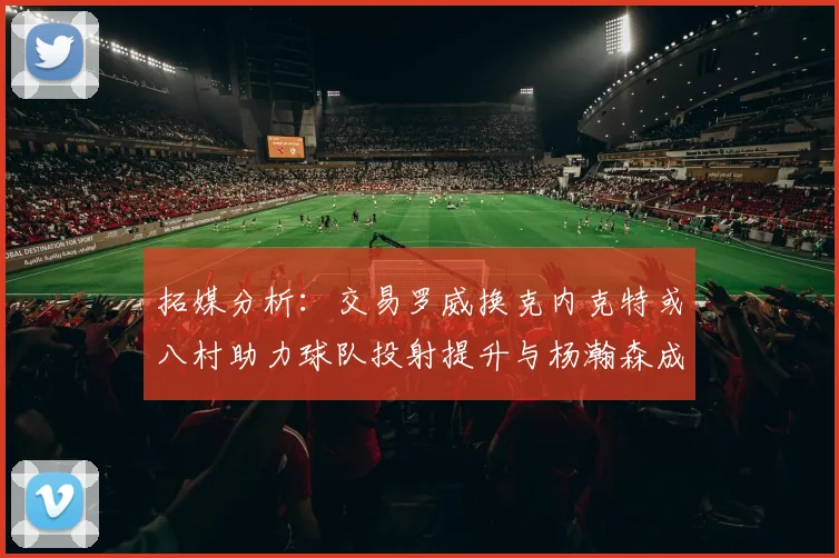 拓媒分析：交易罗威换克内克特或八村助力球队投射提升与杨瀚森成长