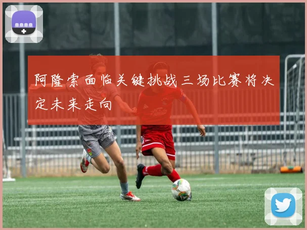 阿隆索面临关键挑战三场比赛将决定未来走向