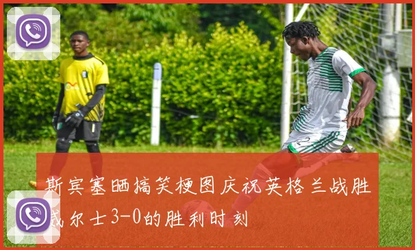 斯宾塞晒搞笑梗图庆祝英格兰战胜威尔士3-0的胜利时刻