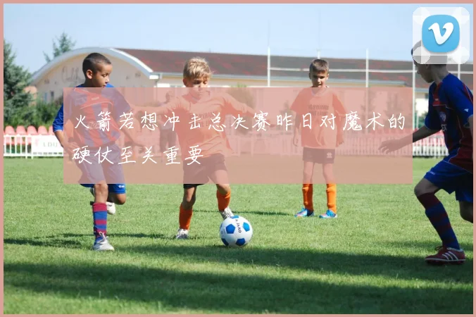 火箭若想冲击总决赛昨日对魔术的硬仗至关重要