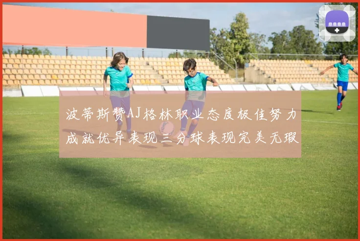 波蒂斯赞AJ格林职业态度极佳努力成就优异表现三分球表现完美无瑕