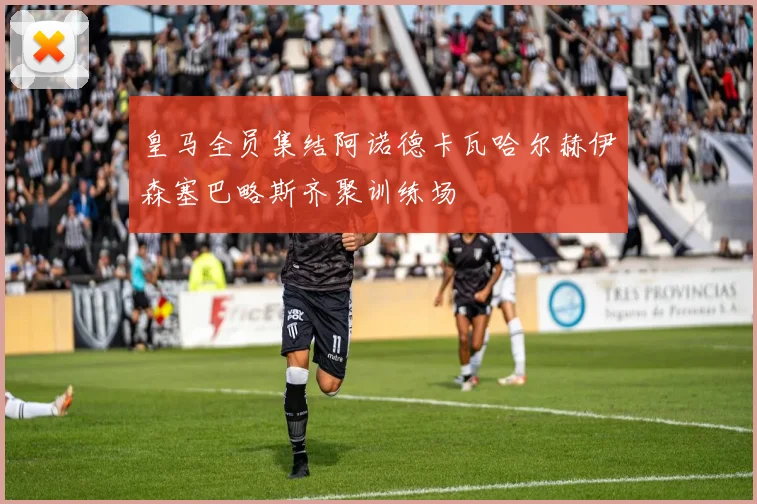 皇马全员集结阿诺德卡瓦哈尔赫伊森塞巴略斯齐聚训练场