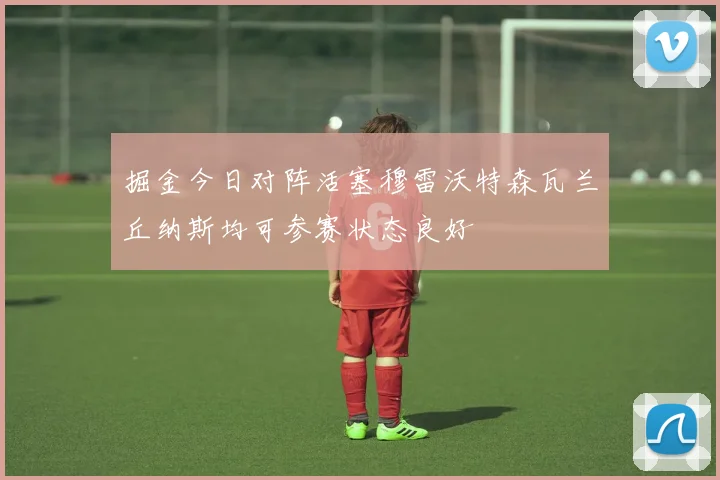 掘金今日对阵活塞穆雷沃特森瓦兰丘纳斯均可参赛状态良好