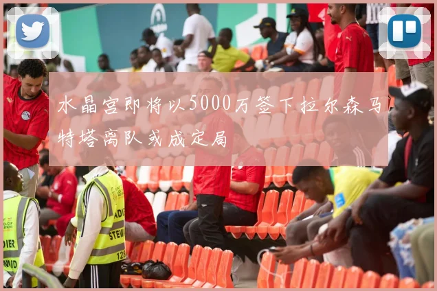 水晶宫即将以5000万签下拉尔森马特塔离队或成定局