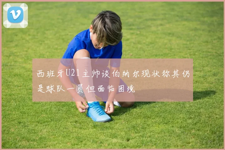 西班牙U21主帅谈伯纳尔现状称其仍是球队一员但面临困境