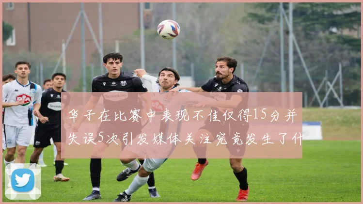 华子在比赛中表现不佳仅得15分并失误5次引发媒体关注究竟发生了什么心事