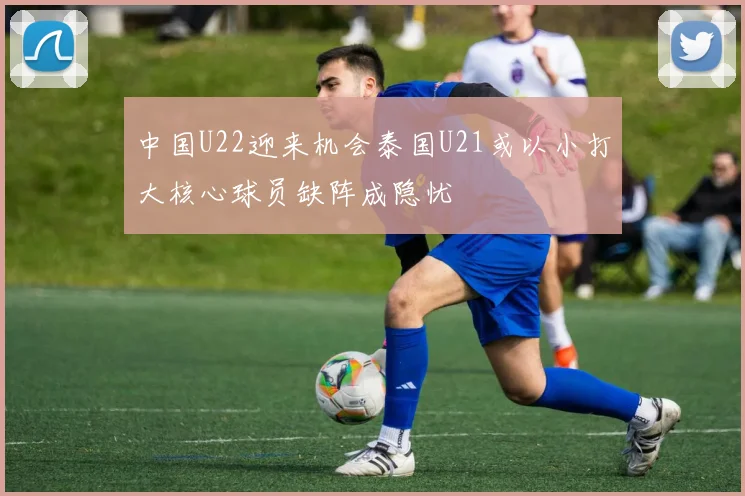 中国U22迎来机会泰国U21或以小打大核心球员缺阵成隐忧