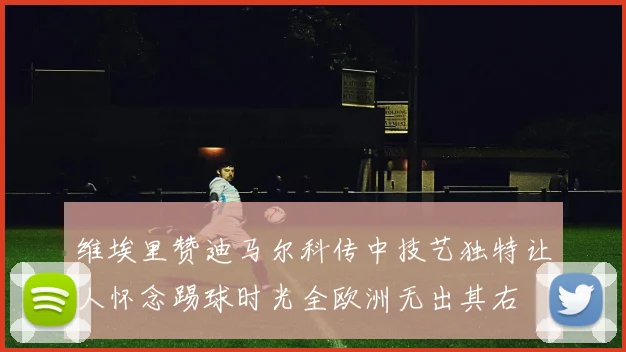 维埃里赞迪马尔科传中技艺独特让人怀念踢球时光全欧洲无出其右