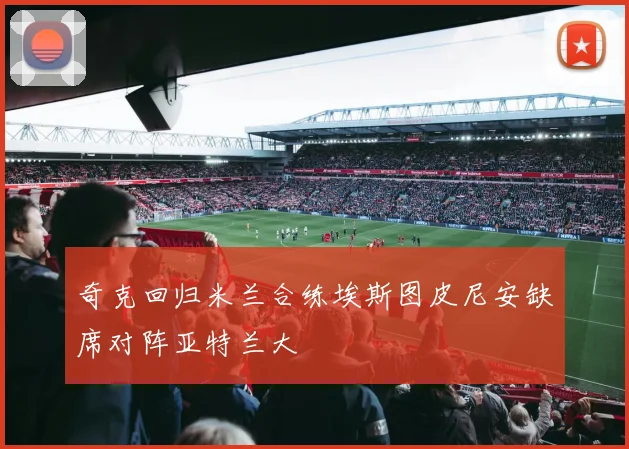 奇克回归米兰合练埃斯图皮尼安缺席对阵亚特兰大