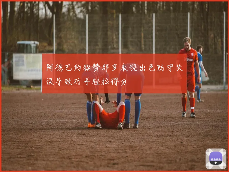 阿德巴约称赞邓罗表现出色防守失误导致对手轻松得分