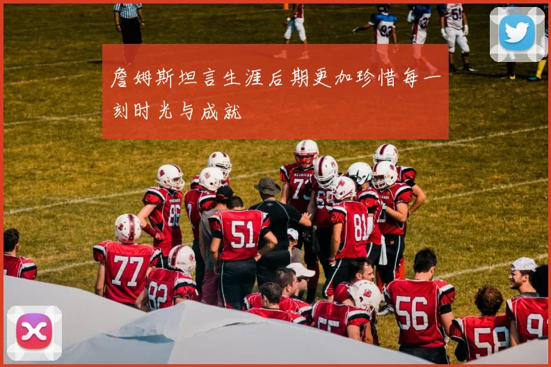 詹姆斯坦言生涯后期更加珍惜每一刻时光与成就