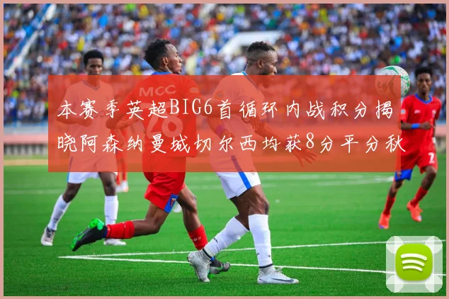 本赛季英超BIG6首循环内战积分揭晓阿森纳曼城切尔西均获8分平分秋色